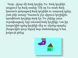 Կար- չկար մի ծակ կոշիկ: Էս  ծակ կոշիկն ապրում էր ծակ տանը: Մի օր Էս տան ծակ կատուն  գողացավ ծակ կոշիկն ու տարավ դրեց շան բնի առաջ: Կատուն չէր սիրում կոշիկին, որովհետև կոշիկը ծակ էր: Իս շնիկը շատ ուրախացավ, երբ տեսավ ծակ կոշիկը: Նա իր ձագուկին դրեց կոշիկի մեջ ու սկսեց օրորել: Ձագուկին դուր եկավ նոր մահճակալը և նա իսկույն քնեց:  