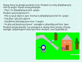 Գդալը հյուր էր գնացել թավայի տուն: Թավան էլ տանը փնթփնթալով ման էր գալիս: Գդալն ասաց թավային. - Ինչո ՞ ւ ես փնթփնթալով ման  գալիս: Թավան պատասխանում է. - Ինձ ոչ ոք չի սիրում, դրա  համար էլ փնթփնթալով ման եմ  գալիս: - Իսկ ինչո ՞ ւ քեզ չեն սիրում: - Որովհետև ինձանից վատ հոտ  է գալիս: - Ես քեզ լավ խորհուրդ կտամ` լողացիր ու քեզանից լավ հոտ  կգա: Թավան որոշեց փորձել: Նա լողացավ ու սկսեց անուշ բուրել: Բոլորը սկսեցին  ընկերություն անել նրա հետ: Թավան  շատ երջանիկ էր:  