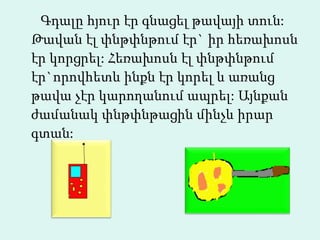 Գդալը հյուր էր գնացել թավայի տուն: Թավան էլ փնթփնթում էր` իր հեռախոսն էր կորցրել: Հեռախոսն էլ փնթփնթում էր`որովհետև ինքն էր կորել և առանց թավա չէր կարողանում ապրել: Այնքան ժամանակ փնթփնթացին մինչև իրար գտան:  
