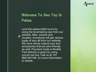z
Love the pleasurable hours by
using the lovemaking toys from our
website. Men, women and
couples- everybody will get various
types of toys all from our website.
We have trendy mature toys and
accessories that are skin-friendly
as well. Payment mode is flexible.
Fast delivery is given by using
courier service. Call us at +91
9681481166 for more information
or details.
 
