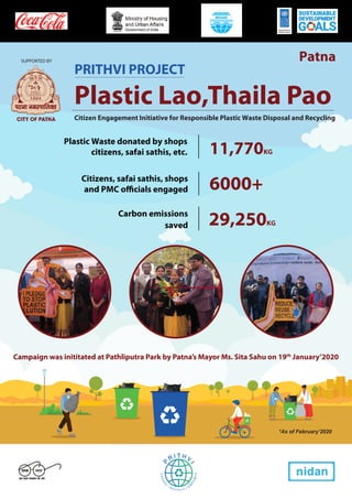 SUPPORTED BY
Plastic Lao,Thaila Pao
Citizen Engagement Initiative for Responsible Plastic Waste Disposal and Recycling
Carbon emissions
Plastic Waste donated by shops
citizens, safai sathis, etc. 11,770KG
Citizens, safai sathis, shops
and PMC officials engaged 6000+
saved 29,250KG
*As of February’2020
PRITHVI PROJECT
Campaign was inititated at Pathliputra Park by Patna’s Mayor Ms. Sita Sahu on 19th
January’2020
Patna
 