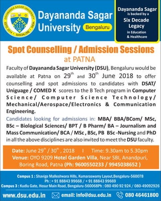 Spot Counselling / Admission Sessions
email: info@dsu.edu.in 080 46461800
Campus 1 : Shavige Malleshwara Hills, Kumaraswamy Layout,Bengaluru-560078
Ph : + 91 88843 99668 / + 91 88843 99669
Campus 3 : Kudlu Gate, Hosur Main Road, Bengaluru-560068Ph : 080 490 92 924 / 080-49092926
www.dsu.edu.in
Dayananda Sagar
University
is backed by a
Legacy
Six Decade
Dayananda Sagar
in Education
& Healthcare
th th
Date: June 29 / 30 , 2018 I Time: 9.30am to 5.30pm
Venue: OYO 9209 Hotel Garden Villa, Near SBI, Anandpuri,
Boring Road, Patna (Ph: 9600550233 / 9945038652 )
FacultyofDayanandaSagarUniversity(DSU),Bengaluruwouldbe
th th
available at Patna on 29 and 30 June 2018 to offer
counselling and spot admissions to candidates with DSAT/
Uniguage / COMED K scores to the B Tech program in Computer
S c i e n c e / C o m p u t e r S c i e n c e T e c h n o l o g y /
Mechanical/Aerospace/Electronics & Communication
Engineering.
Candidates looking for admissions in: MBA/ BBA/BCom/ MSc,
BSc – Biological Sciences/ BPT / B Pharm/ BA – Journalism and
Mass Communication/ BCA / MSc , BSc, PB BSc -Nursing and PhD
inalltheabovedisciplinesarealsoinvitedtomeettheDSUfaculty.
at PATNA
 
