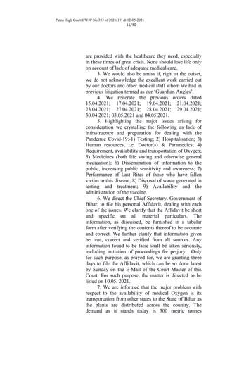 Patna High Court CWJC No.353 of 2021(19) dt 12-05-2021
11/40
are provided with the healthcare they need, especially
in these times of great crisis. None should lose life only
on account of lack of adequate medical care.
3. We would also be amiss if, right at the outset,
we do not acknowledge the excellent work carried out
by our doctors and other medical staff whom we had in
previous litigation termed as our ‘Guardian Angles’.
4. We reiterate the previous orders dated
15.04.2021; 17.04.2021; 19.04.2021; 21.04.2021;
23.04.2021; 27.04.2021; 28.04.2021; 29.04.2021;
30.04.2021; 03.05.2021 and 04.05.2021.
5. Highlighting the major issues arising for
consideration we crystallise the following as lack of
infrastructure and preparation for dealing with the
Pandemic Covid-19:-1) Testing; 2) Hospitalisation; 3)
Human resources, i.e. Doctor(s) & Paramedics; 4)
Requirement, availability and transportation of Oxygen;
5) Medicines (both life saving and otherwise general
medication); 6) Dissemination of information to the
public, increasing public sensitivity and awareness; 7)
Performance of Last Rites of those who have fallen
victim to this disease; 8) Disposal of waste generated in
testing and treatment; 9) Availability and the
administration of the vaccine.
6. We direct the Chief Secretary, Government of
Bihar, to file his personal Affidavit, dealing with each
one of the issues. We clarify that the Affidavit be short
and specific on all material particulars. The
information, as discussed, be furnished in a tabular
form after verifying the contents thereof to be accurate
and correct. We further clarify that information given
be true, correct and verified from all sources. Any
information found to be false shall be taken seriously,
including initiation of proceedings for perjury. Only
for such purpose, as prayed for, we are granting three
days to file the Affidavit, which can be so done latest
by Sunday on the E-Mail of the Court Master of this
Court. For such purpose, the matter is directed to be
listed on 10.05. 2021.
7. We are informed that the major problem with
respect to the availability of medical Oxygen is its
transportation from other states to the State of Bihar as
the plants are distributed across the country. The
demand as it stands today is 300 metric tonnes
 