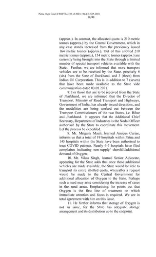 Patna High Court CWJC No.353 of 2021(19) dt 12-05-2021
12/40
(approx.). In contrast, the allocated quota is 210 metric
tonnes (approx.) by the Central Government, which in
any case stands increased from the previously issued
164 metric tonnes (approx.). Out of this allotted 210
metric tonnes (approx.), 154 metric tonnes (approx.) are
currently being brought into the State through a limited
number of special transport vehicles available with the
State. Further, we are informed that more transport
vehicles are to be received by the State, precisely 6
(six) from the State of Jharkhand, and 3 (three) from
Indian Oil Corporation. This is in addition to 7 (seven)
that have been made available to the State vide
communication dated 03.05.2021.
8. For those that are to be received from the State
of Jharkhand, we are informed that the Director of
Transport, Ministry of Road Transport and Highways,
Government of India, has already issued directions, and
the modalities are being worked out between the
Transport Commissioners of the two States, i.e. Bihar
and Jharkhand. It appears that the Additional Chief
Secretary, Department of Industries is the Nodal Officer
authorised by the State to coordinate this movement.
Let the process be expedited.
9. Mr. Mrigank Mauli, learned Amicus Curiae,
informs us that a total of 19 hospitals within Patna and
145 hospitals within the State have been authorised to
treat COVID patients. Nearly 6-7 hospitals have filed
complaints indicating non-supply/ shortfall/additional
demand of Oxygen.
10. Mr. Vikas Singh, learned Senior Advocate,
appearing for the State adds that once these additional
vehicles are made available, the State would be able to
transport its entire allotted quota, whereafter a request
would be made to the Central Government for
additional allocation of Oxygen to the State. Perhaps
such a need may arise considering the increase of cases
in the rural areas. Emphasising, he points out that
Oxygen is the first line of treatment on which
immediate attention and focus is required. We are in
total agreement with him on this issue.
11. He further informs that storage of Oxygen is
not an issue, for the State has adequate storage
arrangement and its distribution up to the endpoint.
 
