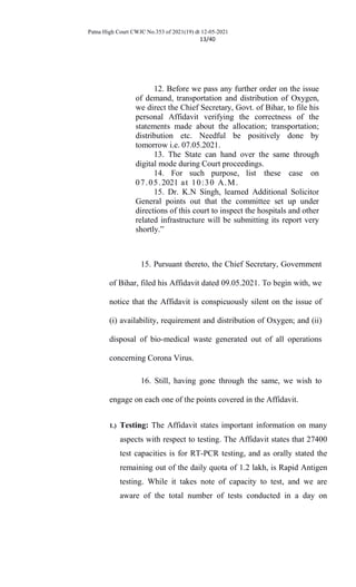 Patna High Court CWJC No.353 of 2021(19) dt 12-05-2021
13/40
12. Before we pass any further order on the issue
of demand, transportation and distribution of Oxygen,
we direct the Chief Secretary, Govt. of Bihar, to file his
personal Affidavit verifying the correctness of the
statements made about the allocation; transportation;
distribution etc. Needful be positively done by
tomorrow i.e. 07.05.2021.
13. The State can hand over the same through
digital mode during Court proceedings.
14. For such purpose, list these case on
07.05.2021 at 10:30 A.M.
15. Dr. K.N Singh, learned Additional Solicitor
General points out that the committee set up under
directions of this court to inspect the hospitals and other
related infrastructure will be submitting its report very
shortly.”
15. Pursuant thereto, the Chief Secretary, Government
of Bihar, filed his Affidavit dated 09.05.2021. To begin with, we
notice that the Affidavit is conspicuously silent on the issue of
(i) availability, requirement and distribution of Oxygen; and (ii)
disposal of bio-medical waste generated out of all operations
concerning Corona Virus.
16. Still, having gone through the same, we wish to
engage on each one of the points covered in the Affidavit.
1.) Testing: The Affidavit states important information on many
aspects with respect to testing. The Affidavit states that 27400
test capacities is for RT-PCR testing, and as orally stated the
remaining out of the daily quota of 1.2 lakh, is Rapid Antigen
testing. While it takes note of capacity to test, and we are
aware of the total number of tests conducted in a day on
 