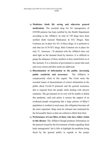 Patna High Court CWJC No.353 of 2021(19) dt 12-05-2021
15/40
4.) Medicines (both life saving and otherwise general
medication): The essential drug list for management of
COVID patients has been notified by the Health Department
according to the Affidavit. In total of 149 drugs have been
notified (both General Medication & ICU Drugs). Rate
Contracts are in place for 101 of these drugs. It is pertinent to
note that out of 54 ICU drugs, Rate Contracts are in place for
only 31. Annexure - D attached with the Affidavit does not
shed light on the demand faced by districts. It is difficult to
gauge the adequacy of these numbers as they stand before us at
this moment. It is a function of government to ensure that each
and every citizen and their needs are addressed.
5.) Dissemination of information to the public, increasing
public sensitivity and awareness: The Affidavit is
conspicuously silent in this regard. The Court notes the
essential nature of dissemination of correct information to the
public about Covid-19 protocols and the general awareness
that is required from the people while dealing with adverse
situations. The government on its own will be unable to defeat
this pandemic, until and unless it secures the support of an
awakened people recognising that a large portion of Bihar’s
population is resident in rural areas, this obligation becomes all
the more important. Steps must be initiated and continued for
the foreseeable future so that our collective efforts bear fruit.
6.) Performance of Last Rites of those who have fallen victim
to this disease: The Affidavit though produces information on
the protocol issued by the Government of India regarding 'dead
body management', but it fails to highlight the problems being
faced by the general public in regards to the proper
 