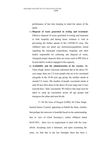 Patna High Court CWJC No.353 of 2021(19) dt 12-05-2021
16/40
performance of last rites keeping in mind the nature of the
death.
7.) Disposal of waste generated in testing and treatment:
Effective disposal of waste generated in testing and treatment
in both hospitals and during home isolation is vital in
preventing the further spread of this COVID-19 virus. The
Affidavit does not detail any instructions/guidelines issued
regarding the municipal corporations, hospitals, and other
bodies responsible for collecting and disposal of waste.
Alongside proper disposal, there are issues such as PPE Kits to
be provided to workers engaged in this capacity.
8.) Availability and the administration of the vaccine: Mr.
Vikas Singh, Senior Advocate submitted that in the above 45-
year range, there are 2.3 crore people who are to be vaccinated
alongside in the 18-44 year age group, the number stands at
around 5.5 crores. The number of people vaccinated stands at
only 66 lacs (first dose) in the above 45-year range and 12 lacs
(second dose / fully vaccinated). We believe that steps must be
taken to ramp up vaccination across all age groups and
transgress the urban and rural divide.
17. On the issue of Oxygen (LMO), Sri Vikas Singh,
learned Senior Counsel, appearing on behalf the State, clarifies
that perhaps the omission is bonafide based on the understanding
that in view of Chief Secretary’s earlier Affidavit dated
06.05.2021, there was no requirement to deal with the issue
afresh. Accepting such a statement, and upon examining the
same, we find that in the last fortnight, there has been a
 