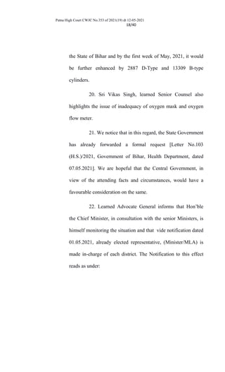 Patna High Court CWJC No.353 of 2021(19) dt 12-05-2021
18/40
the State of Bihar and by the first week of May, 2021, it would
be further enhanced by 2887 D-Type and 13309 B-type
cylinders.
20. Sri Vikas Singh, learned Senior Counsel also
highlights the issue of inadequacy of oxygen mask and oxygen
flow meter.
21. We notice that in this regard, the State Government
has already forwarded a formal request [Letter No.103
(H.S.)/2021, Government of Bihar, Health Department, dated
07.05.2021]. We are hopeful that the Central Government, in
view of the attending facts and circumstances, would have a
favourable consideration on the same.
22. Learned Advocate General informs that Hon’ble
the Chief Minister, in consultation with the senior Ministers, is
himself monitoring the situation and that vide notification dated
01.05.2021, already elected representative, (Minister/MLA) is
made in-charge of each district. The Notification to this effect
reads as under:
 
