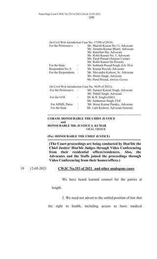 Patna High Court CWJC No.353 of 2021(19) dt 12-05-2021
2/40
(In Civil Writ Jurisdiction Case No. 17398 of 2018)
For the Petitioner/s : Mr. Manish Kumar No 13, Advocate
Mr. Jitendra Kumar Bharti, Advocate
Ms. Kanchan Jha, Advocate
Mr. Rohit Kumar No. 1, Advocate
Ms. Parul Prasad (Amicus Curiae)
Mr. Rohit Kumar (In Person)
For the State : Mr. Subhash Prasad Singh, GA-3For
Respondent No. 6 : Mr. Kumar Ravish, Advocate
For the Respondents : Mr. Shivendra Kishore, Sr. Advocate
Ms. Binita Singh, Advocate
Ms. Parul Prasad, Amicus Curiae
(In Civil Writ Jurisdiction Case No. 9639 of 2021)
For the Petitioner/s : Mr. Sumeet Kumar Singh, Advocate
Mr. Nikhil Singh, Advocate
For the UOI : Dr. K.N. Singh (ASG)
Mr. Anshuman Singh, CGC
For AIIMS, Patna : Mr. Binay Kumar Pandey, Advocate
For the State : Mr. Lalit Kishore, Advocate General.
======================================================
CORAM: HONOURABLE THE CHIEF JUSTICE
and
HONOURABLE MR. JUSTICE S. KUMAR
ORAL ORDER
(Per: HONOURABLE THE CHIEF JUSTICE)
=====================================================
(The Court proceedings are being conducted by Hon'ble the
Chief Justice/ Hon'ble Judges through Video Conferencing
from their residential offices/residences. Also, the
Advocates and the Staffs joined the proceedings through
Video Conferencing from their homes/offices.)
19 12-05-2021 CWJC No.353 of 2021 and other analogous cases
We have heard learned counsel for the parties at
length.
2. We need not advert to the settled position of law that
the right to health, including access to basic medical
 