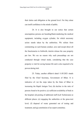 Patna High Court CWJC No.353 of 2021(19) dt 12-05-2021
20/40
their duties and obligation at the ground level. For they alone
can instill confidence in the minds of public.
24. It is also brought to our notice that certain
unscrupulous persons are hoarding/black-marketing the medical
equipment, including oxygen cylinder, for which necessary
action stands taken by the authorities. We refrain from
commenting on such human conduct, save and except direct all
the functionaries to forthwith, interim release the case property
per law. We see no reason why such proceedings are not
conducted through virtual mode, considering that the case
property is vital for saving human life and is also required to be
proven during trial.
25. Today, another affidavit dated 11.05.2021 stands
filed by the Chief Secretary, Government of Bihar. It is
indicative of- (a) the steps taken by the State of Bihar in
increasing the Rapid Antigen Test; (b) decline in the ratio of
persons found to be positive; (c) sufficient availability of beds in
the hospital; (d) posting of additional staff (Lab Technicians) at
different places; (e) engaging the authorities at the grass-root
level; (f) disposal of waste generated out of testing and
treatment; and (g) constitution of an expert committee.
 