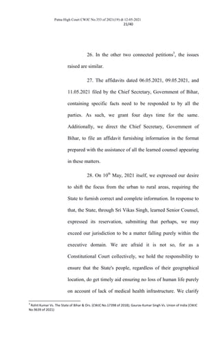 Patna High Court CWJC No.353 of 2021(19) dt 12-05-2021
21/40
26. In the other two connected petitions3
, the issues
raised are similar.
27. The affidavits dated 06.05.2021, 09.05.2021, and
11.05.2021 filed by the Chief Secretary, Government of Bihar,
containing specific facts need to be responded to by all the
parties. As such, we grant four days time for the same.
Additionally, we direct the Chief Secretary, Government of
Bihar, to file an affidavit furnishing information in the format
prepared with the assistance of all the learned counsel appearing
in these matters.
28. On 10th
May, 2021 itself, we expressed our desire
to shift the focus from the urban to rural areas, requiring the
State to furnish correct and complete information. In response to
that, the State, through Sri Vikas Singh, learned Senior Counsel,
expressed its reservation, submitting that perhaps, we may
exceed our jurisdiction to be a matter falling purely within the
executive domain. We are afraid it is not so, for as a
Constitutional Court collectively, we hold the responsibility to
ensure that the State's people, regardless of their geographical
location, do get timely aid ensuring no loss of human life purely
on account of lack of medical health infrastructure. We clarify
3
Rohit Kumar Vs. The State of Bihar & Ors. (CWJC No.17398 of 2018); Gaurav Kumar Singh Vs. Union of India (CWJC
No.9639 of 2021)
 