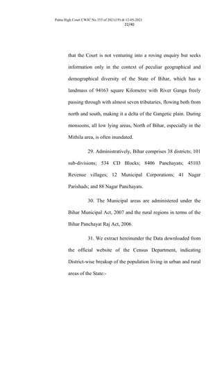 Patna High Court CWJC No.353 of 2021(19) dt 12-05-2021
22/40
that the Court is not venturing into a roving enquiry but seeks
information only in the context of peculiar geographical and
demographical diversity of the State of Bihar, which has a
landmass of 94163 square Kilometre with River Ganga freely
passing through with almost seven tributaries, flowing both from
north and south, making it a delta of the Gangetic plain. During
monsoons, all low lying areas, North of Bihar, especially in the
Mithila area, is often inundated.
29. Administratively, Bihar comprises 38 districts; 101
sub-divisions; 534 CD Blocks; 8406 Panchayats; 45103
Revenue villages; 12 Municipal Corporations; 41 Nagar
Parishads; and 88 Nagar Panchayats.
30. The Municipal areas are administered under the
Bihar Municipal Act, 2007 and the rural regions in terms of the
Bihar Panchayat Raj Act, 2006.
31. We extract hereinunder the Data downloaded from
the official website of the Census Department, indicating
District-wise breakup of the population living in urban and rural
areas of the State:-
 