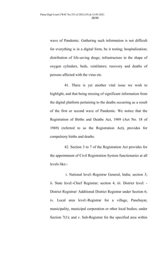 Patna High Court CWJC No.353 of 2021(19) dt 12-05-2021
28/40
wave of Pandemic. Gathering such information is not difficult
for everything is in a digital form, be it testing; hospitalization;
distribution of life-saving drugs; infrastructure in the shape of
oxygen cylinders, beds, ventilators; recovery and deaths of
persons affected with the virus etc.
41. There is yet another vital issue we wish to
highlight, and that being missing of significant information from
the digital platform pertaining to the deaths occurring as a result
of the first or second wave of Pandemic. We notice that the
Registration of Births and Deaths Act, 1969 (Act No. 18 of
1969) (referred to as the Registration Act), provides for
compulsory births and deaths.
42. Section 3 to 7 of the Registration Act provides for
the appointment of Civil Registration System functionaries at all
levels like:-
i. National level:-Registrar General, India; section 3;
ii. State level:-Chief Registrar; section 4; iii. District level: -
District Registrar/ Additional District Registrar under Section 6;
iv. Local area level:-Registrar for a village, Panchayat,
municipality, municipal corporation or other local bodies; under
Section 7(1); and v. Sub-Registrar for the specified area within
 