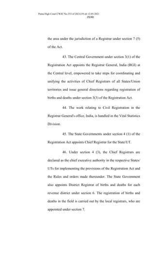 Patna High Court CWJC No.353 of 2021(19) dt 12-05-2021
29/40
the area under the jurisdiction of a Registrar under section 7 (5)
of the Act.
43. The Central Government under section 3(1) of the
Registration Act appoints the Registrar General, India (RGI) at
the Central level, empowered to take steps for coordinating and
unifying the activities of Chief Registrars of all States/Union
territories and issue general directions regarding registration of
births and deaths under section 3(3) of the Registration Act.
44. The work relating to Civil Registration in the
Registrar General's office, India, is handled in the Vital Statistics
Division.
45. The State Governments under section 4 (1) of the
Registration Act appoints Chief Registrar for the State/UT.
46. Under section 4 (3), the Chief Registrars are
declared as the chief executive authority in the respective States/
UTs for implementing the provisions of the Registration Act and
the Rules and orders made thereunder. The State Government
also appoints District Registrar of births and deaths for each
revenue district under section 6. The registration of births and
deaths in the field is carried out by the local registrars, who are
appointed under section 7.
 