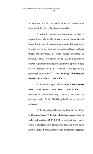Patna High Court CWJC No.353 of 2021(19) dt 12-05-2021
3/40
infrastructure, is a facet of Article 21 of the Constitution of
India, which the State is duty-bound to provide.
3. Article 21 imposes an obligation on the State to
safeguard the right to life of every person. Preservation of
human life is thus of paramount importance. The government
hospitals run by the State and the medical officers employed
therein are duty-bound to extend medical assistance for
preserving human life. Failure on the part of a government
hospital to provide timely medical treatment to a person in need
of such treatment results in a violation of his right to life
guaranteed under Article 21. [Paschim Banga Khet Mazdoor
Samity v. State of W.B., (1996) 4 SCC 37]
4. The Hon’ble Apex Court in Union of India Versus
Mool Chand Kharaiti Ram Trust, (2018) 8 SCC 321,
reiterated the constitutional duty to develop “humanism” as
envisaged under Article 51-A(h) applicable to the medical
profession.
5. The Constitution Bench of the Hon’ble Apex Court
in Common Cause (A Registered Society) Versus Union of
India and another, (2018) 5 SCC 1, reiterated that when it
comes to interpretation of fundamental rights, the Court has to
adopt a liberal, dynamic, extensive and interpretative approach
 