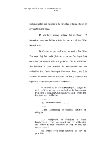 Patna High Court CWJC No.353 of 2021(19) dt 12-05-2021
31/40
such particulars are required to be furnished within 24 hours of
any death taking place.
49. We have already noticed that in Bihar, 119
Municipal areas are falling within the purview of the Bihar
Municipal Act.
50. Coming to the rural areas, we notice that Bihar
Panchayat Raj Act, 2006 (Referred to as the Panchayat Act)
does not explicitly deal with the registration of births and deaths.
But however, it does mandate the functionaries and the
authorities, i.e., Gram Panchayat, Panchayat Samiti, and Zila
Parishad to undertake certain functions. For ready reference, we
reproduce the relevant provision of the Statute.
“22.Functions of Gram Panchayat. - Subject to
such condition as may be prescribed by the Government
from time to time, the Gram Panchayat shall perform the
functions specified below:
… …
(i) General Functions.- (1) ….
… …
….(6) Maintenance of essential statistics of
village(s).”
“23. Assignment of Functions to Gram
Panchayat.- (1) The Government may, by notification
and subject to such conditions as may be specified
therein – … ….
(d) Entrust such other functions as may be
prescribed: …..”
 