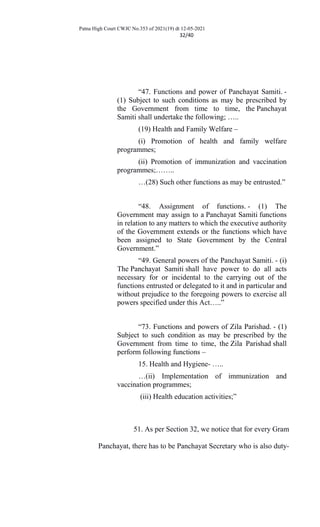 Patna High Court CWJC No.353 of 2021(19) dt 12-05-2021
32/40
“47. Functions and power of Panchayat Samiti. -
(1) Subject to such conditions as may be prescribed by
the Government from time to time, the Panchayat
Samiti shall undertake the following; …..
(19) Health and Family Welfare –
(i) Promotion of health and family welfare
programmes;
(ii) Promotion of immunization and vaccination
programmes;……..
…(28) Such other functions as may be entrusted.”
“48. Assignment of functions. - (1) The
Government may assign to a Panchayat Samiti functions
in relation to any matters to which the executive authority
of the Government extends or the functions which have
been assigned to State Government by the Central
Government.”
“49. General powers of the Panchayat Samiti. - (i)
The Panchayat Samiti shall have power to do all acts
necessary for or incidental to the carrying out of the
functions entrusted or delegated to it and in particular and
without prejudice to the foregoing powers to exercise all
powers specified under this Act…..”
“73. Functions and powers of Zila Parishad. - (1)
Subject to such condition as may be prescribed by the
Government from time to time, the Zila Parishad shall
perform following functions –
15. Health and Hygiene- …..
…(ii) Implementation of immunization and
vaccination programmes;
(iii) Health education activities;”
51. As per Section 32, we notice that for every Gram
Panchayat, there has to be Panchayat Secretary who is also duty-
 