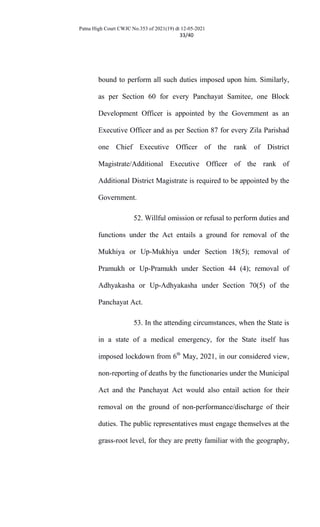 Patna High Court CWJC No.353 of 2021(19) dt 12-05-2021
33/40
bound to perform all such duties imposed upon him. Similarly,
as per Section 60 for every Panchayat Samitee, one Block
Development Officer is appointed by the Government as an
Executive Officer and as per Section 87 for every Zila Parishad
one Chief Executive Officer of the rank of District
Magistrate/Additional Executive Officer of the rank of
Additional District Magistrate is required to be appointed by the
Government.
52. Willful omission or refusal to perform duties and
functions under the Act entails a ground for removal of the
Mukhiya or Up-Mukhiya under Section 18(5); removal of
Pramukh or Up-Pramukh under Section 44 (4); removal of
Adhyakasha or Up-Adhyakasha under Section 70(5) of the
Panchayat Act.
53. In the attending circumstances, when the State is
in a state of a medical emergency, for the State itself has
imposed lockdown from 6th
May, 2021, in our considered view,
non-reporting of deaths by the functionaries under the Municipal
Act and the Panchayat Act would also entail action for their
removal on the ground of non-performance/discharge of their
duties. The public representatives must engage themselves at the
grass-root level, for they are pretty familiar with the geography,
 