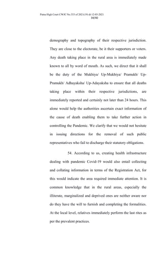 Patna High Court CWJC No.353 of 2021(19) dt 12-05-2021
34/40
demography and topography of their respective jurisdiction.
They are close to the electorate, be it their supporters or voters.
Any death taking place in the rural area is immediately made
known to all by word of mouth. As such, we direct that it shall
be the duty of the Mukhiya/ Up-Mukhiya/ Pramukh/ Up-
Pramukh/ Adhayaksha/ Up-Adayaksha to ensure that all deaths
taking place within their respective jurisdictions, are
immediately reported and certainly not later than 24 hours. This
alone would help the authorities ascertain exact information of
the cause of death enabling them to take further action in
controlling the Pandemic. We clarify that we would not hesitate
in issuing directions for the removal of such public
representatives who fail to discharge their statutory obligations.
54. According to us, creating health infrastructure
dealing with pandemic Covid-19 would also entail collecting
and collating information in terms of the Registration Act, for
this would indicate the area required immediate attention. It is
common knowledge that in the rural areas, especially the
illiterate, marginalized and deprived ones are neither aware nor
do they have the will to furnish and completing the formalities.
At the local level, relatives immediately perform the last rites as
per the prevalent practices.
 