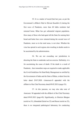 Patna High Court CWJC No.353 of 2021(19) dt 12-05-2021
35/40
55. It is a matter of record that last year, as per the
Government’s affidavit filed in Shivani Kaushik (1) during the
first wave of Pandemic, more than 40 lakhs residents had
returned home. Bihar has got substantial migrant population.
How many of those who had again left the State for earning their
bread and butter have now returned during the second wave of
Pandemic, more so in the rural areas, is not clear. Whether the
virus has spread in such regions also resulting in deaths needs to
be ascertained by the administration.
56. We are not exceeding our jurisdiction in
directing the State to undertake such an exercise. Definitely, it is
for ascertaining the cause of death. If the death is a result of
Pandemic, then immediate steps are required to make applicable
the Covid Guidelines On Dead Body Management as notified by
the Government of India and the State of Bihar, evident from the
letter dated 29.07.2020. (Annexure-O appended with the
affidavit of the Chief Secretary dated 09.05.2021) (page-53).
57. At this juncture, we may also take note of
Annexure- M appended with the affidavit of the Chief Secretary
dated 09.05.2021 (page-49). Significantly, in Districts Bhojpur
(serial no.31), Jehanabad (Serial no.32) and Buxar (serial no.33),
there is no integrated pathological laboratory for conducting
 