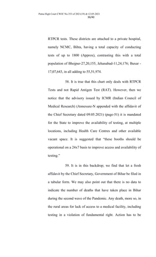 Patna High Court CWJC No.353 of 2021(19) dt 12-05-2021
36/40
RTPCR tests. These districts are attached to a private hospital,
namely NCMC, Bihta, having a total capacity of conducting
tests of up to 1800 (Approx), contrasting this with a total
population of Bhojpur-27,20,155, Jehanabad-11,24,176; Buxar -
17,07,643, in all adding to 55,51,974.
58. It is true that this chart only deals with RTPCR
Tests and not Rapid Antigen Test (RAT). However, then we
notice that the advisory issued by ICMR (Indian Council of
Medical Research) (Annexure-N appended with the affidavit of
the Chief Secretary dated 09.05.2021) (page-51) it is mandated
for the State to improve the availability of testing, at multiple
locations, including Health Care Centres and other available
vacant space. It is suggested that “these booths should be
operational on a 24x7 basis to improve access and availability of
testing.”
59. It is in this backdrop; we find that let a fresh
affidavit by the Chief Secretary, Government of Bihar be filed in
a tabular form. We may also point out that there is no data to
indicate the number of deaths that have taken place in Bihar
during the second wave of the Pandemic. Any death, more so, in
the rural areas for lack of access to a medical facility, including
testing in a violation of fundamental right. Action has to be
 