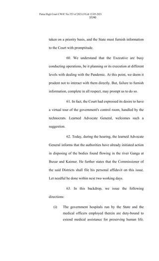 Patna High Court CWJC No.353 of 2021(19) dt 12-05-2021
37/40
taken on a priority basis, and the State must furnish information
to the Court with promptitude.
60. We understand that the Executive are busy
conducting operations, be it planning or its execution at different
levels with dealing with the Pandemic. At this point, we deem it
prudent not to interact with them directly. But, failure to furnish
information, complete in all respect, may prompt us to do so.
61. In fact, the Court had expressed its desire to have
a virtual tour of the government's control room, handled by the
technocrats. Learned Advocate General, welcomes such a
suggestion.
62. Today, during the hearing, the learned Advocate
General informs that the authorities have already initiated action
in disposing of the bodies found flowing in the river Ganga at
Buxar and Kaimur. He further states that the Commissioner of
the said Districts shall file his personal affidavit on this issue.
Let needful be done within next two working days.
63. In this backdrop, we issue the following
directions:
(i) The government hospitals run by the State and the
medical officers employed therein are duty-bound to
extend medical assistance for preserving human life.
 