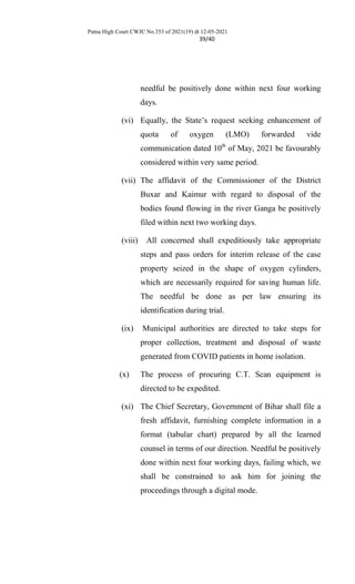Patna High Court CWJC No.353 of 2021(19) dt 12-05-2021
39/40
needful be positively done within next four working
days.
(vi) Equally, the State’s request seeking enhancement of
quota of oxygen (LMO) forwarded vide
communication dated 10th
of May, 2021 be favourably
considered within very same period.
(vii) The affidavit of the Commissioner of the District
Buxar and Kaimur with regard to disposal of the
bodies found flowing in the river Ganga be positively
filed within next two working days.
(viii) All concerned shall expeditiously take appropriate
steps and pass orders for interim release of the case
property seized in the shape of oxygen cylinders,
which are necessarily required for saving human life.
The needful be done as per law ensuring its
identification during trial.
(ix) Municipal authorities are directed to take steps for
proper collection, treatment and disposal of waste
generated from COVID patients in home isolation.
(x) The process of procuring C.T. Scan equipment is
directed to be expedited.
(xi) The Chief Secretary, Government of Bihar shall file a
fresh affidavit, furnishing complete information in a
format (tabular chart) prepared by all the learned
counsel in terms of our direction. Needful be positively
done within next four working days, failing which, we
shall be constrained to ask him for joining the
proceedings through a digital mode.
 