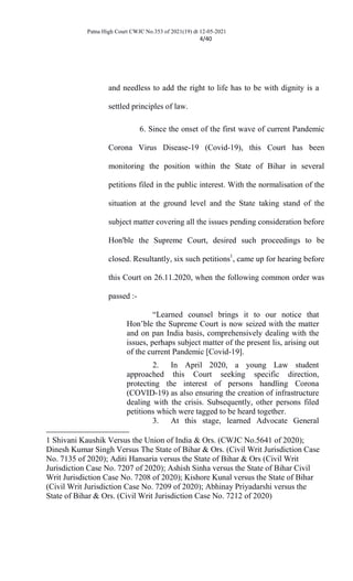 Patna High Court CWJC No.353 of 2021(19) dt 12-05-2021
4/40
and needless to add the right to life has to be with dignity is a
settled principles of law.
6. Since the onset of the first wave of current Pandemic
Corona Virus Disease-19 (Covid-19), this Court has been
monitoring the position within the State of Bihar in several
petitions filed in the public interest. With the normalisation of the
situation at the ground level and the State taking stand of the
subject matter covering all the issues pending consideration before
Hon'ble the Supreme Court, desired such proceedings to be
closed. Resultantly, six such petitions1
, came up for hearing before
this Court on 26.11.2020, when the following common order was
passed :-
“Learned counsel brings it to our notice that
Hon’ble the Supreme Court is now seized with the matter
and on pan India basis, comprehensively dealing with the
issues, perhaps subject matter of the present lis, arising out
of the current Pandemic [Covid-19].
2. In April 2020, a young Law student
approached this Court seeking specific direction,
protecting the interest of persons handling Corona
(COVID-19) as also ensuring the creation of infrastructure
dealing with the crisis. Subsequently, other persons filed
petitions which were tagged to be heard together.
3. At this stage, learned Advocate General
1 Shivani Kaushik Versus the Union of India & Ors. (CWJC No.5641 of 2020);
Dinesh Kumar Singh Versus The State of Bihar & Ors. (Civil Writ Jurisdiction Case
No. 7135 of 2020); Aditi Hansaria versus the State of Bihar & Ors (Civil Writ
Jurisdiction Case No. 7207 of 2020); Ashish Sinha versus the State of Bihar Civil
Writ Jurisdiction Case No. 7208 of 2020); Kishore Kunal versus the State of Bihar
(Civil Writ Jurisdiction Case No. 7209 of 2020); Abhinay Priyadarshi versus the
State of Bihar & Ors. (Civil Writ Jurisdiction Case No. 7212 of 2020)
 
