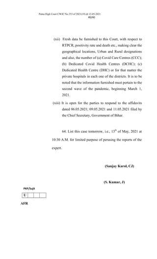 Patna High Court CWJC No.353 of 2021(19) dt 12-05-2021
40/40
(xii) Fresh data be furnished to this Court, with respect to
RTPCR, positivity rate and death etc., making clear the
geographical locations, Urban and Rural designations
and also, the number of (a) Covid Care Centres (CCC);
(b) Dedicated Covid Health Centres (DCHC); (c)
Dedicated Health Centre (DHC) or for that matter the
private hospitals in each one of the districts. It is to be
noted that the information furnished must pertain to the
second wave of the pandemic, beginning March 1,
2021.
(xiii) It is open for the parties to respond to the affidavits
dated 06.05.2021; 09.05.2021 and 11.05.2021 filed by
the Chief Secretary, Government of Bihar.
64. List this case tomorrow, i.e., 13th
of May, 2021 at
10:30 A.M. for limited purpose of perusing the reports of the
expert.
(Sanjay Karol, CJ)
(S. Kumar, J)
PKP/Sujit
U
AFR
 