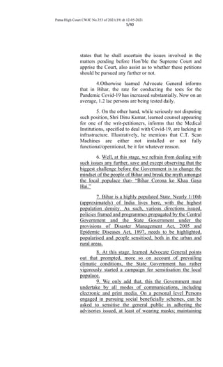 Patna High Court CWJC No.353 of 2021(19) dt 12-05-2021
5/40
states that he shall ascertain the issues involved in the
matters pending before Hon’ble the Supreme Court and
apprise the Court, also assist as to whether these petitions
should be pursued any further or not.
4.Otherwise learned Advocate General informs
that in Bihar, the rate for conducting the tests for the
Pandemic Covid-19 has increased substantially. Now on an
average, 1.2 lac persons are being tested daily.
5. On the other hand, while seriously not disputing
such position, Shri Dinu Kumar, learned counsel appearing
for one of the writ-petitioners, informs that the Medical
Institutions, specified to deal with Covid-19, are lacking in
infrastructure. Illustratively, he mentions that C.T. Scan
Machines are either not installed or not fully
functional/operational, be it for whatever reason.
6. Well, at this stage, we refrain from dealing with
such issues any further, save and except observing that the
biggest challenge before the Government is to change the
mindset of the people of Bihar and break the myth amongst
the local populace that- “Bihar Corona ko Khaa Gaya
Hai.”
7. Bihar is a highly populated State. Nearly 1/10th
(approximately) of India lives here, with the highest
population density. As such, various directions issued,
policies framed and programmes propagated by the Central
Government and the State Government under the
provisions of Disaster Management Act, 2005 and
Epidemic Diseases Act, 1897, needs to be highlighted,
popularised and people sensitised, both in the urban and
rural areas.
8. At this stage, learned Advocate General points
out that prompted, more so on account of prevailing
climatic conditions, the State Government has rather
vigorously started a campaign for sensitisation the local
populace.
9. We only add that, this the Government must
undertake by all modes of communications, including
electronic and print media. On a personal level Persons
engaged in pursuing social beneficially schemes, can be
asked to sensitise the general public in adhering the
advisories issued, at least of wearing masks; maintaining
 