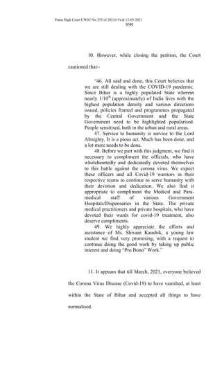 Patna High Court CWJC No.353 of 2021(19) dt 12-05-2021
9/40
10. However, while closing the petition, the Court
cautioned that:-
“46. All said and done, this Court believes that
we are still dealing with the COVID-19 pandemic.
Since Bihar is a highly populated State wherein
nearly 1/10th
(approximately) of India lives with the
highest population density and various directions
issued, policies framed and programmes propagated
by the Central Government and the State
Government need to be highlighted popularised.
People sensitised, both in the urban and rural areas.
47. Service to humanity is service to the Lord
Almighty. It is a pious act. Much has been done, and
a lot more needs to be done.
48. Before we part with this judgment, we find it
necessary to compliment the officials, who have
wholeheartedly and dedicatedly devoted themselves
to this battle against the corona virus. We expect
these officers and all Covid-19 warriors in their
respective teams to continue to serve humanity with
their devotion and dedication. We also find it
appropriate to compliment the Medical and Para-
medical staff of various Government
Hospitals/Dispensaries in the State. The private
medical practitioners and private hospitals, who have
devoted their wards for covid-19 treatment, also
deserve compliments.
49. We highly appreciate the efforts and
assistance of Ms. Shivani Kaushik, a young law
student we find very promising, with a request to
continue doing the good work by taking up public
interest and doing “Pro Bono” Work.”
11. It appears that till March, 2021, everyone believed
the Corona Virus Disease (Covid-19) to have vanished, at least
within the State of Bihar and accepted all things to have
normalised.
 