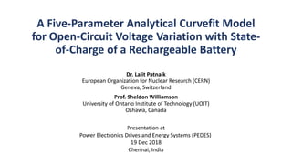 A Five-Parameter Analytical Curvefit Model
for Open-Circuit Voltage Variation with State-
of-Charge of a Rechargeable Battery
Dr. Lalit Patnaik
European Organization for Nuclear Research (CERN)
Geneva, Switzerland
Prof. Sheldon Williamson
University of Ontario Institute of Technology (UOIT)
Oshawa, Canada
Presentation at
Power Electronics Drives and Energy Systems (PEDES)
19 Dec 2018
Chennai, India
 