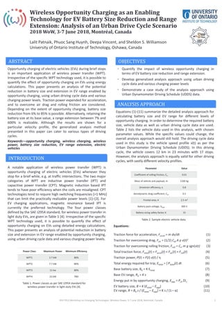 Wireless Opportunity Charging as an Enabling
Technology for EV Battery Size Reduction and Range
Extension: Analysis of an Urban Drive Cycle Scenario
2018 WoW, 3-7 June 2018, Montréal, Canada
Lalit Patnaik, Phuoc Sang Huynh, Deepa Vincent, and Sheldon S. Williamson
University of Ontario Institute of Technology, Oshawa, Canada
ABSTRACT
Opportunity charging of electric vehicles (EVs) during brief stops
is an important application of wireless power transfer (WPT).
Irrespective of the specific WPT technology used, it is possible to
quantify the effect of opportunity charging on EVs using energy
calculations. This paper presents an analysis of the potential
reduction in battery size and extension in EV range enabled by
opportunity charging, using urban driving cycle data and various
charging power levels. Traction power expended for acceleration,
and to overcome air drag and rolling friction are considered.
Depending on the extent of opportunity charging, battery size
reduction from 6% to 85% is possible. Alternatively, retaining the
battery size at its base value, a range extension between 7% and
600% is realizable. Although the results are shown for a
particular velocity profile, the generalized analysis method
presented in this paper can cater to various types of driving
cycles.
Keywords—opportunity charging, wireless charging, wireless
power, battery size reduction, EV range extension, electric
vehicles
INTRODUCTION
A notable application of wireless power transfer (WPT) is
opportunity charging of electric vehicles (EVs) whenever they
stop for a brief while, e.g. at traffic intersections. The two major
categories of WPT are inductive power transfer (IPT) and
capacitive power transfer (CPT). Magnetic induction based IPT
tends to have poor efficiency when the coils are misaligned. CPT
technologies tend to require high switching frequencies (>1 MHz)
that can limit the practically realizable power levels [1]–[3]. For
EV charging applications, magnetic resonance based IPT is
currently the preferred technology. The four power classes
defined by the SAE J2954 standard, for wireless power transfer in
light duty EVs, are given in Table 1 [4]. Irrespective of the specific
WPT technology used, it is possible to quantify the effect of
opportunity charging on EVs using detailed energy calculations.
This paper presents an analysis of potential reduction in battery
size and extension in EV range enabled by opportunity charging,
using urban driving cycle data and various charging power levels.
ANALYSIS APPROACH
Equations (1)-(11) summarize the detailed analysis approach for
calculating battery size and EV range for different levels of
opportunity charging. In order to determine the required battery
size, vehicle data as well as urban driving cycle data are used.
Table 2 lists the vehicle data used in this analysis, with chosen
parameter values. While the specific values could change, the
overall analysis approach would still hold. The driving cycle data
used in this study is the vehicle speed profile v(t) as per the
Urban Dynamometer Driving Schedule (UDDS). In this driving
cycle, the vehicle covers 12 km in 23 minutes with 17 stops.
However, the analysis approach is equally valid for other driving
cycles, with vastly different velocity profiles.
IEEE PELS Workshop on Emerging Technologies: Wireless Power, 3-7 June 2018, Montréal, Canada 1
Equations:
Traction force for acceleration, Faccel = m dv/dt (1)
Traction for overcoming drag, Fair = (1/2) Cdr A ρ v(t)2 (2)
Traction for overcoming rolling friction, Froll = Crr m g sgn(v(t) (3)
Total traction force, Ftotal(t) = Faccel(t) + Fair(t) + Froll(t) (4)
Traction power, P(t) = F(t) v(t) / η (5)
Total energy required for trip, Etotal = ʃ Ptotal(t) dt (6)
Base battery size, B0 = K Etotal (7)
Base EV range, R0 = K s (8)
Energy put in by opportunity charging, Eopp = Pch Σts (9)
EV battery size, B = K (Etotal – Eopp) (10)
EV range, R = B0 s / (Etotal – Eopp) = K s / (1– α) (11)
Power Class Maximum Power Minimum Efficiency
WPT1 3.7 kW 80%
WPT2 7.7 kW 80%
WPT3 11 kw 80%
WPT4 22 kW TBD
Table 1. Power classes as per SAE J2954 standard for
wireless power transfer in light-duty EVs [4].
OBJECTIVES
• Quantify the impact of wireless opportunity charging in
terms of EV battery size reduction and range extension.
• Develop generalized analysis approach using urban driving
cycle data and various charging power levels
• Demonstrate a case study of the analysis approach using
Urban Dynamometer Driving Schedule (UDDS) data.
Parameter Value
Coefficient of rolling friction, Crr 0.01
Mass of vehicle and payload, m 1100 kg
Drivetrain efficiency, η 0.8
Aerodynamic drag coefficient, Cdr 0.5
Frontal area, A 2.5 m2
Battery pack voltage, Vbatt 300 V
Battery sizing safety factor, K 15
Table 2. Sample electric vehicle data.
 