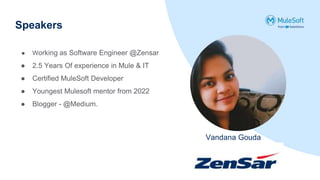 Speakers
Vandana Gouda
● Working as Software Engineer @Zensar
● 2.5 Years Of experience in Mule & IT
● Certified MuleSoft Developer
● Youngest Mulesoft mentor from 2022
● Blogger - @Medium.
 