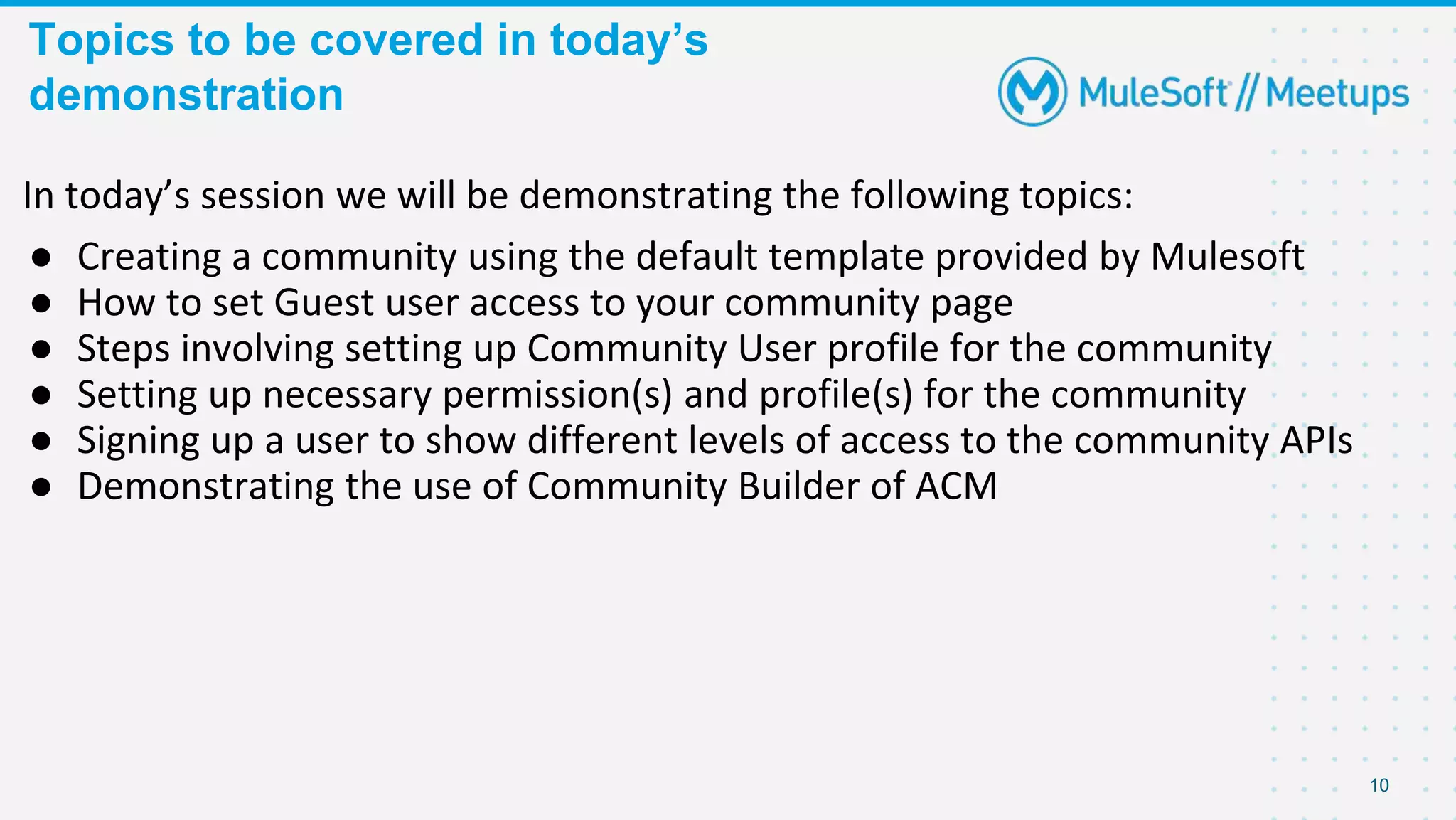 Topics to be covered in today’s
demonstration
10
In today’s session we will be demonstrating the following topics:
● Creating a community using the default template provided by Mulesoft
● How to set Guest user access to your community page
● Steps involving setting up Community User profile for the community
● Setting up necessary permission(s) and profile(s) for the community
● Signing up a user to show different levels of access to the community APIs
● Demonstrating the use of Community Builder of ACM
 