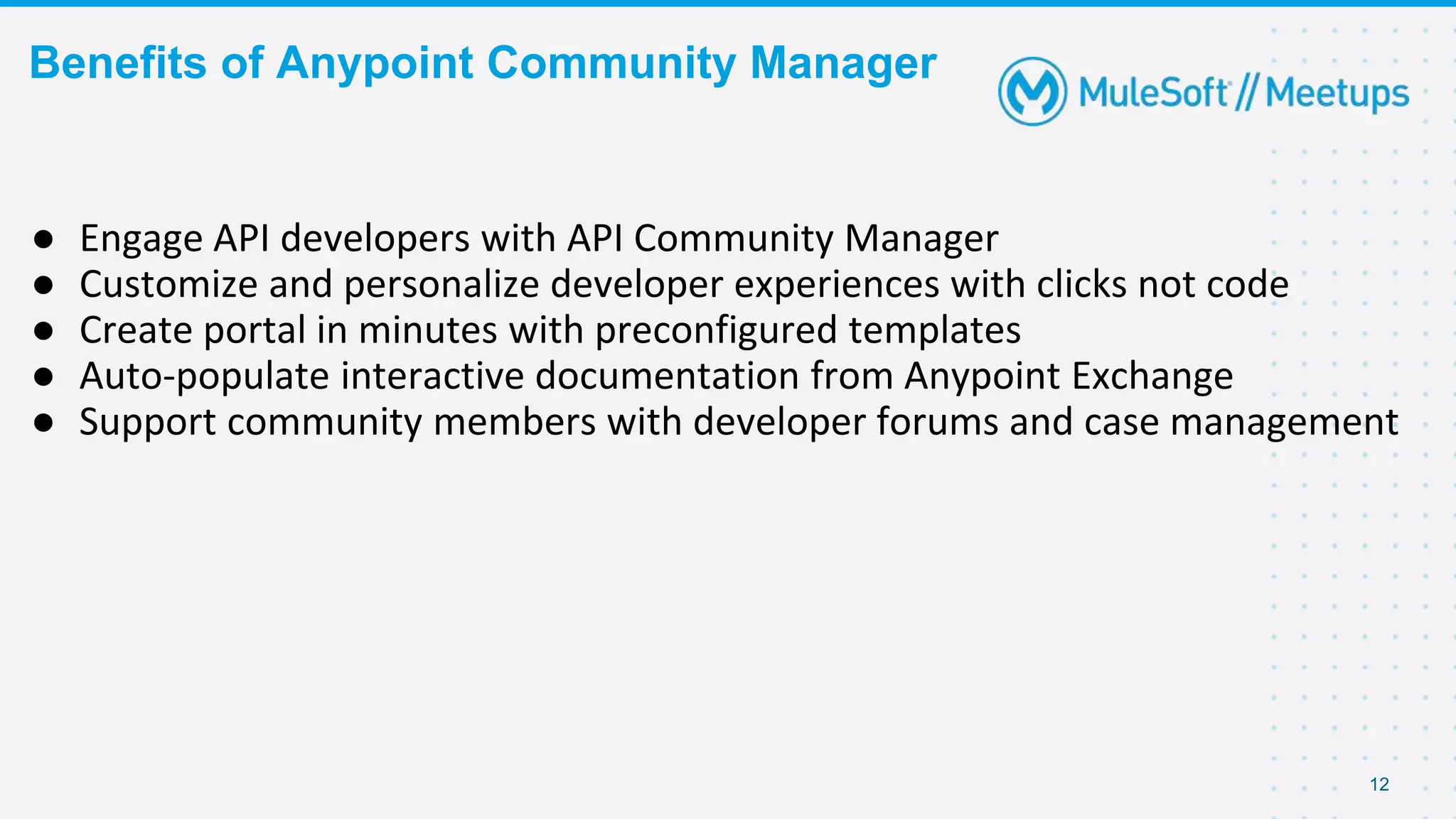 Benefits of Anypoint Community Manager
12
● Engage API developers with API Community Manager
● Customize and personalize developer experiences with clicks not code
● Create portal in minutes with preconfigured templates
● Auto-populate interactive documentation from Anypoint Exchange
● Support community members with developer forums and case management
 