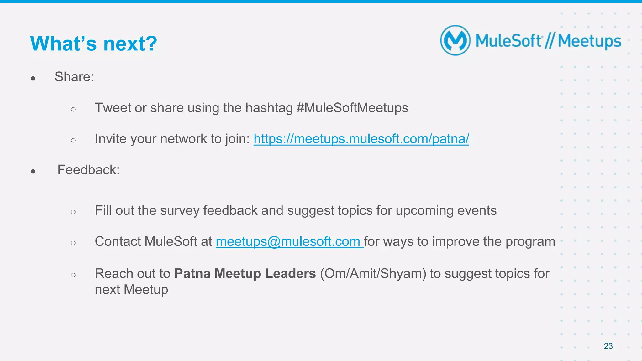 ● Share:
○ Tweet or share using the hashtag #MuleSoftMeetups
○ Invite your network to join: https://meetups.mulesoft.com/patna/
● Feedback:
○ Fill out the survey feedback and suggest topics for upcoming events
○ Contact MuleSoft at meetups@mulesoft.com for ways to improve the program
○ Reach out to Patna Meetup Leaders (Om/Amit/Shyam) to suggest topics for
next Meetup
23
What’s next?
 