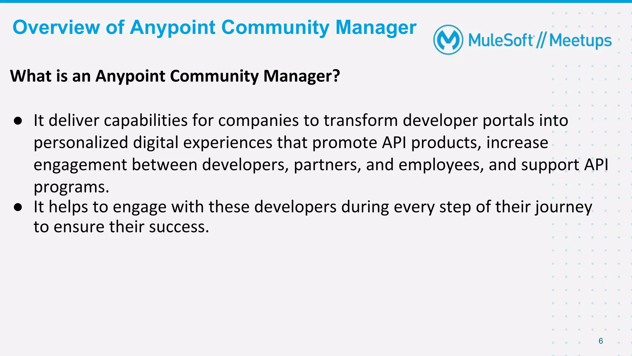 Overview of Anypoint Community Manager
6
What is an Anypoint Community Manager?
● It deliver capabilities for companies to transform developer portals into
personalized digital experiences that promote API products, increase
engagement between developers, partners, and employees, and support API
programs.
● It helps to engage with these developers during every step of their journey
to ensure their success.
 