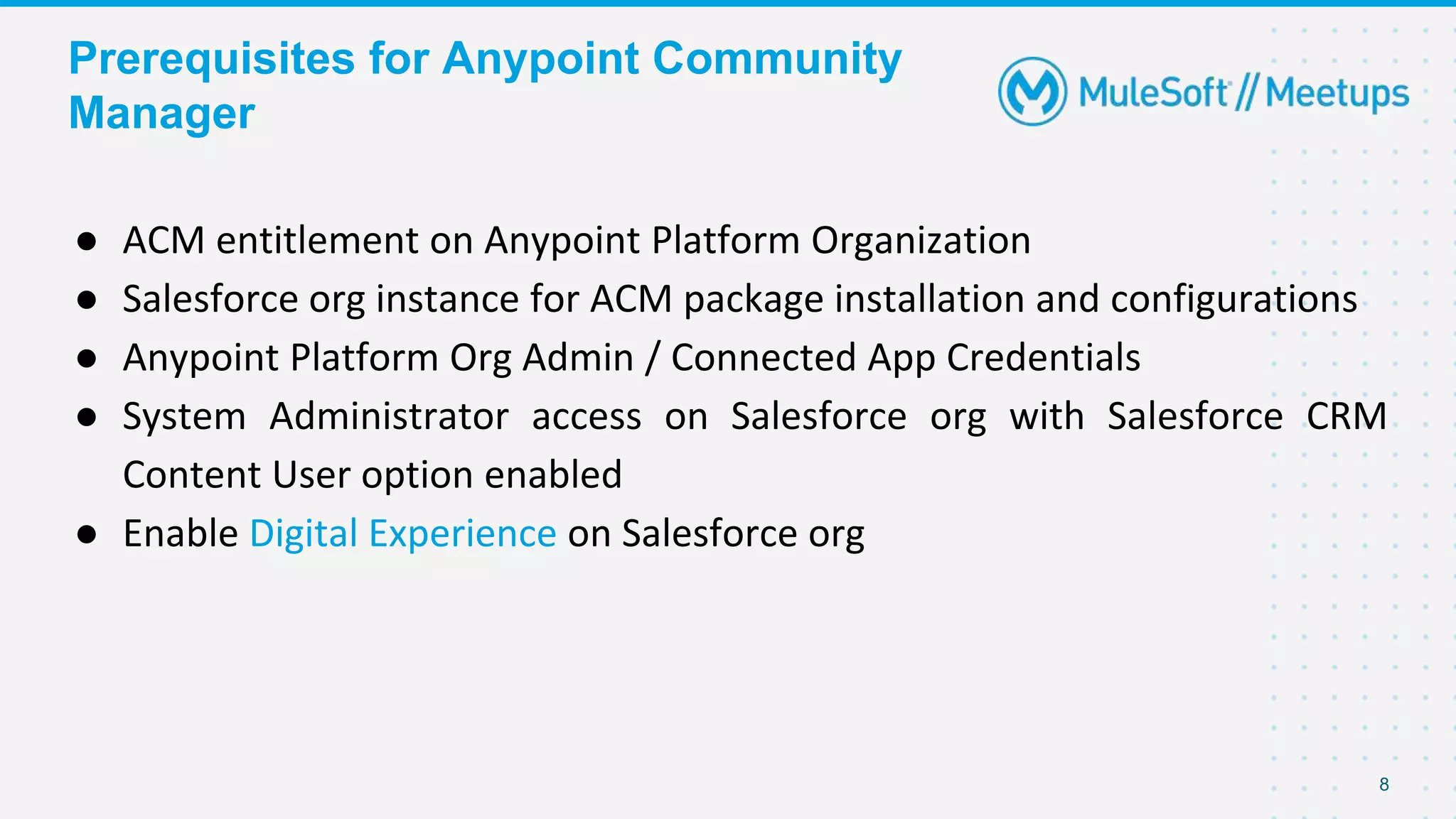 Prerequisites for Anypoint Community
Manager
● ACM entitlement on Anypoint Platform Organization
● Salesforce org instance for ACM package installation and configurations
● Anypoint Platform Org Admin / Connected App Credentials
● System Administrator access on Salesforce org with Salesforce CRM
Content User option enabled
● Enable Digital Experience on Salesforce org
8
 