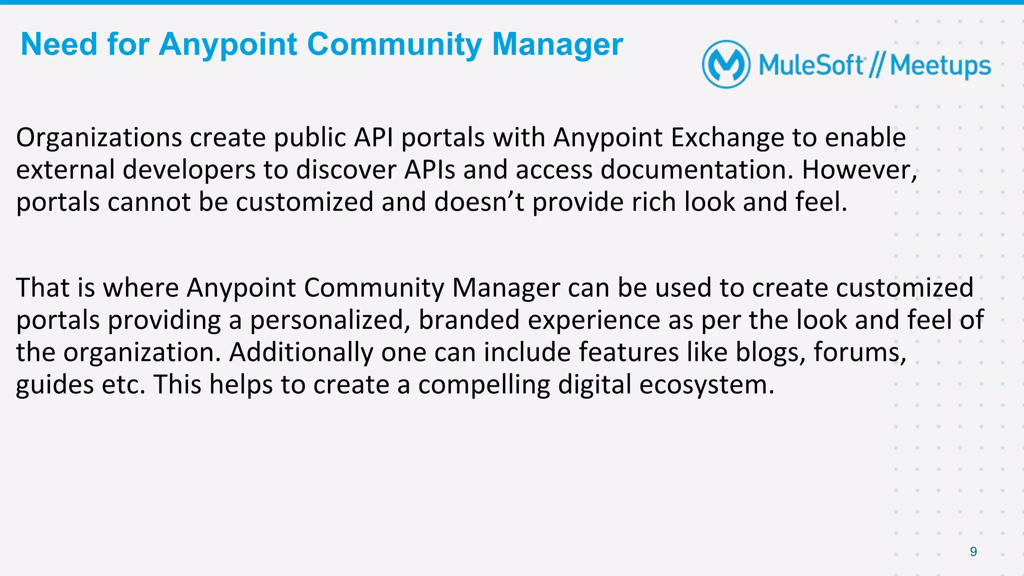 Need for Anypoint Community Manager
9
Organizations create public API portals with Anypoint Exchange to enable
external developers to discover APIs and access documentation. However,
portals cannot be customized and doesn’t provide rich look and feel.
That is where Anypoint Community Manager can be used to create customized
portals providing a personalized, branded experience as per the look and feel of
the organization. Additionally one can include features like blogs, forums,
guides etc. This helps to create a compelling digital ecosystem.
 