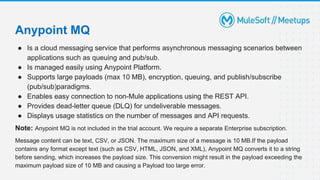 ● Is a cloud messaging service that performs asynchronous messaging scenarios between
applications such as queuing and pub/sub.
● Is managed easily using Anypoint Platform.
● Supports large payloads (max 10 MB), encryption, queuing, and publish/subscribe
(pub/sub)paradigms.
● Enables easy connection to non-Mule applications using the REST API.
● Provides dead-letter queue (DLQ) for undeliverable messages.
● Displays usage statistics on the number of messages and API requests.
Note: Anypoint MQ is not included in the trial account. We require a separate Enterprise subscription.
Message content can be text, CSV, or JSON. The maximum size of a message is 10 MB.If the payload
contains any format except text (such as CSV, HTML, JSON, and XML), Anypoint MQ converts it to a string
before sending, which increases the payload size. This conversion might result in the payload exceeding the
maximum payload size of 10 MB and causing a Payload too large error.
Anypoint MQ
 