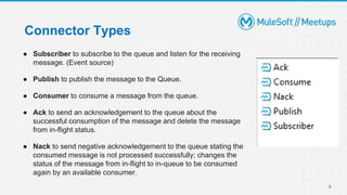 9
Connector Types
● Subscriber to subscribe to the queue and listen for the receiving
message. (Event source)
● Publish to publish the message to the Queue.
● Consumer to consume a message from the queue.
● Ack to send an acknowledgement to the queue about the
successful consumption of the message and delete the message
from in-flight status.
● Nack to send negative acknowledgement to the queue stating the
consumed message is not processed successfully; changes the
status of the message from in-flight to in-queue to be consumed
again by an available consumer.
 