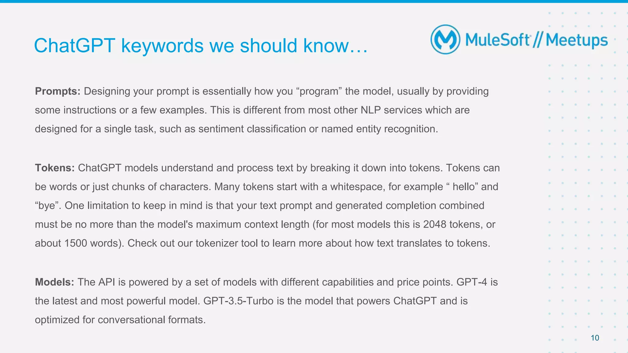 Prompts: Designing your prompt is essentially how you “program” the model, usually by providing
some instructions or a few examples. This is different from most other NLP services which are
designed for a single task, such as sentiment classification or named entity recognition.
Tokens: ChatGPT models understand and process text by breaking it down into tokens. Tokens can
be words or just chunks of characters. Many tokens start with a whitespace, for example “ hello” and
“bye”. One limitation to keep in mind is that your text prompt and generated completion combined
must be no more than the model's maximum context length (for most models this is 2048 tokens, or
about 1500 words). Check out our tokenizer tool to learn more about how text translates to tokens.
Models: The API is powered by a set of models with different capabilities and price points. GPT-4 is
the latest and most powerful model. GPT-3.5-Turbo is the model that powers ChatGPT and is
optimized for conversational formats.
ChatGPT keywords we should know…
10
 