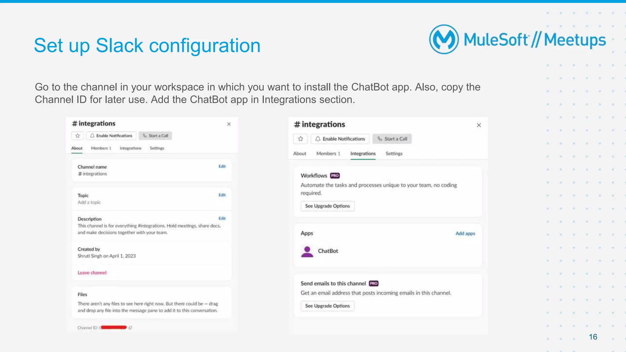 Go to the channel in your workspace in which you want to install the ChatBot app. Also, copy the
Channel ID for later use. Add the ChatBot app in Integrations section.
Set up Slack configuration
16
 