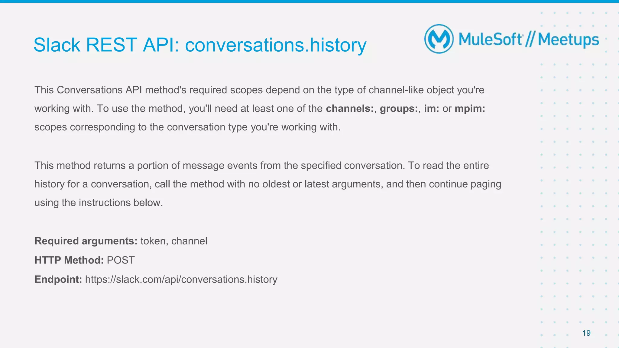 This Conversations API method's required scopes depend on the type of channel-like object you're
working with. To use the method, you'll need at least one of the channels:, groups:, im: or mpim:
scopes corresponding to the conversation type you're working with.
This method returns a portion of message events from the specified conversation. To read the entire
history for a conversation, call the method with no oldest or latest arguments, and then continue paging
using the instructions below.
Required arguments: token, channel
HTTP Method: POST
Endpoint: https://slack.com/api/conversations.history
Slack REST API: conversations.history
19
 