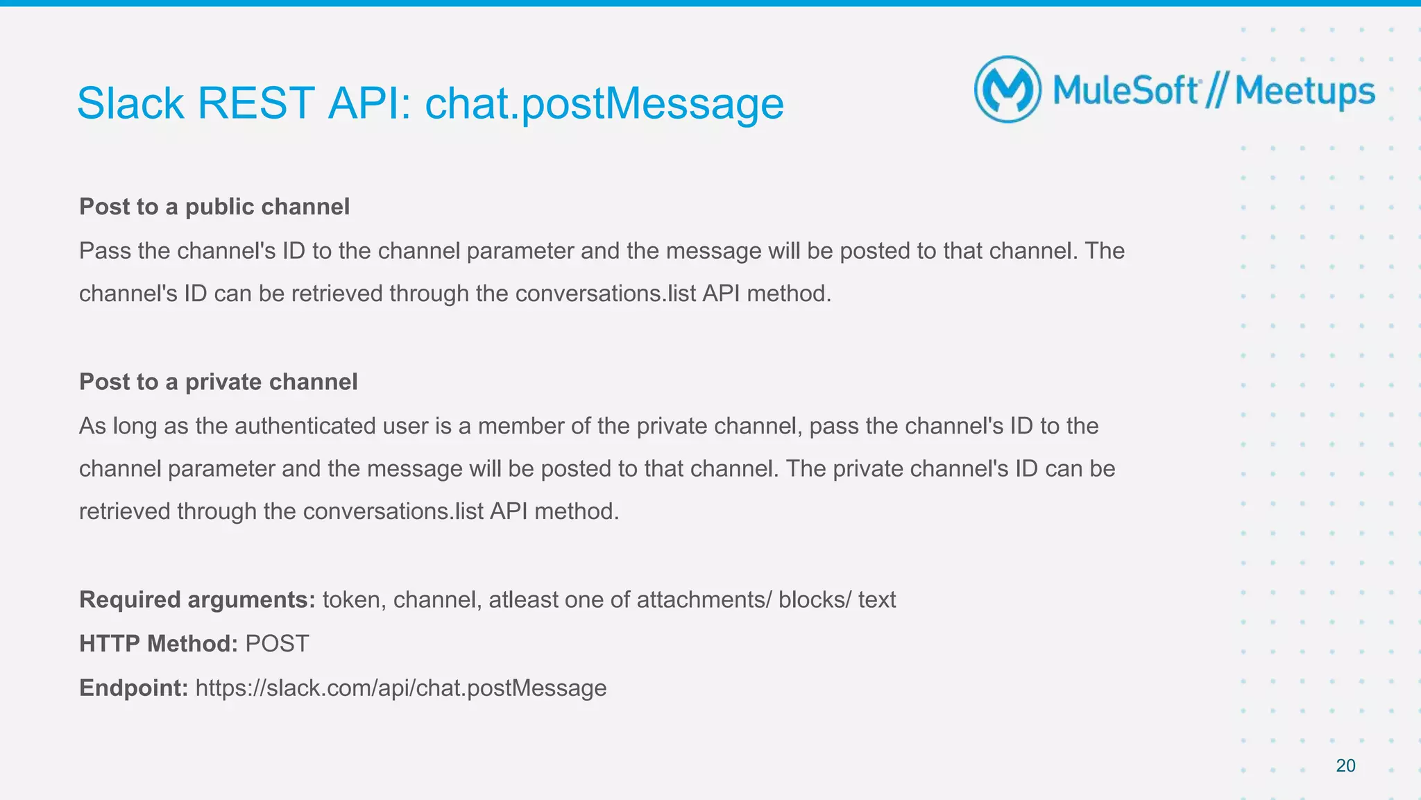 Post to a public channel
Pass the channel's ID to the channel parameter and the message will be posted to that channel. The
channel's ID can be retrieved through the conversations.list API method.
Post to a private channel
As long as the authenticated user is a member of the private channel, pass the channel's ID to the
channel parameter and the message will be posted to that channel. The private channel's ID can be
retrieved through the conversations.list API method.
Required arguments: token, channel, atleast one of attachments/ blocks/ text
HTTP Method: POST
Endpoint: https://slack.com/api/chat.postMessage
Slack REST API: chat.postMessage
20
 