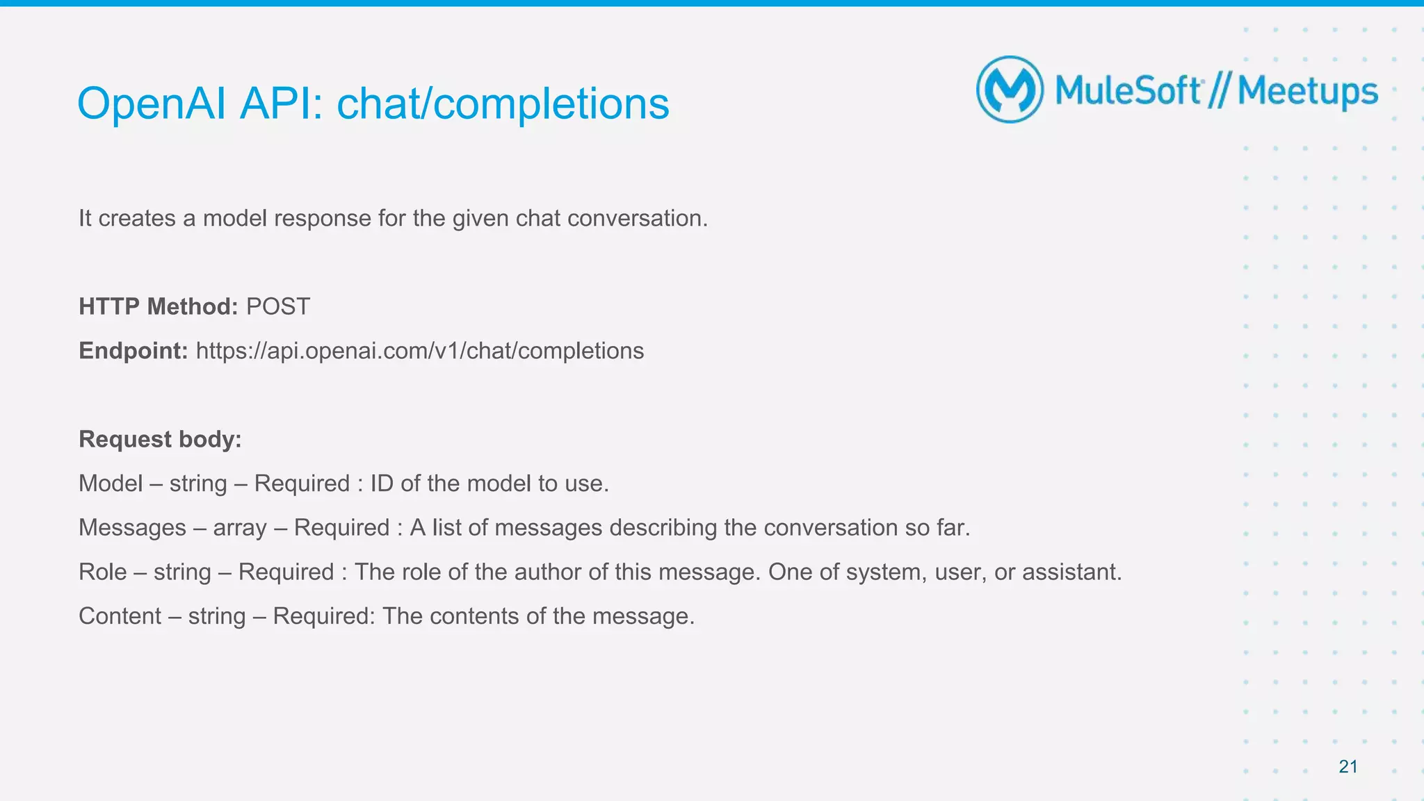 It creates a model response for the given chat conversation.
HTTP Method: POST
Endpoint: https://api.openai.com/v1/chat/completions
Request body:
Model – string – Required : ID of the model to use.
Messages – array – Required : A list of messages describing the conversation so far.
Role – string – Required : The role of the author of this message. One of system, user, or assistant.
Content – string – Required: The contents of the message.
OpenAI API: chat/completions
21
 
