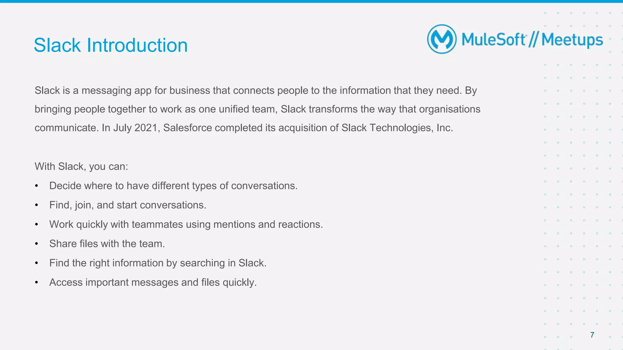 Slack is a messaging app for business that connects people to the information that they need. By
bringing people together to work as one unified team, Slack transforms the way that organisations
communicate. In July 2021, Salesforce completed its acquisition of Slack Technologies, Inc.
With Slack, you can:
• Decide where to have different types of conversations.
• Find, join, and start conversations.
• Work quickly with teammates using mentions and reactions.
• Share files with the team.
• Find the right information by searching in Slack.
• Access important messages and files quickly.
Slack Introduction
7
 