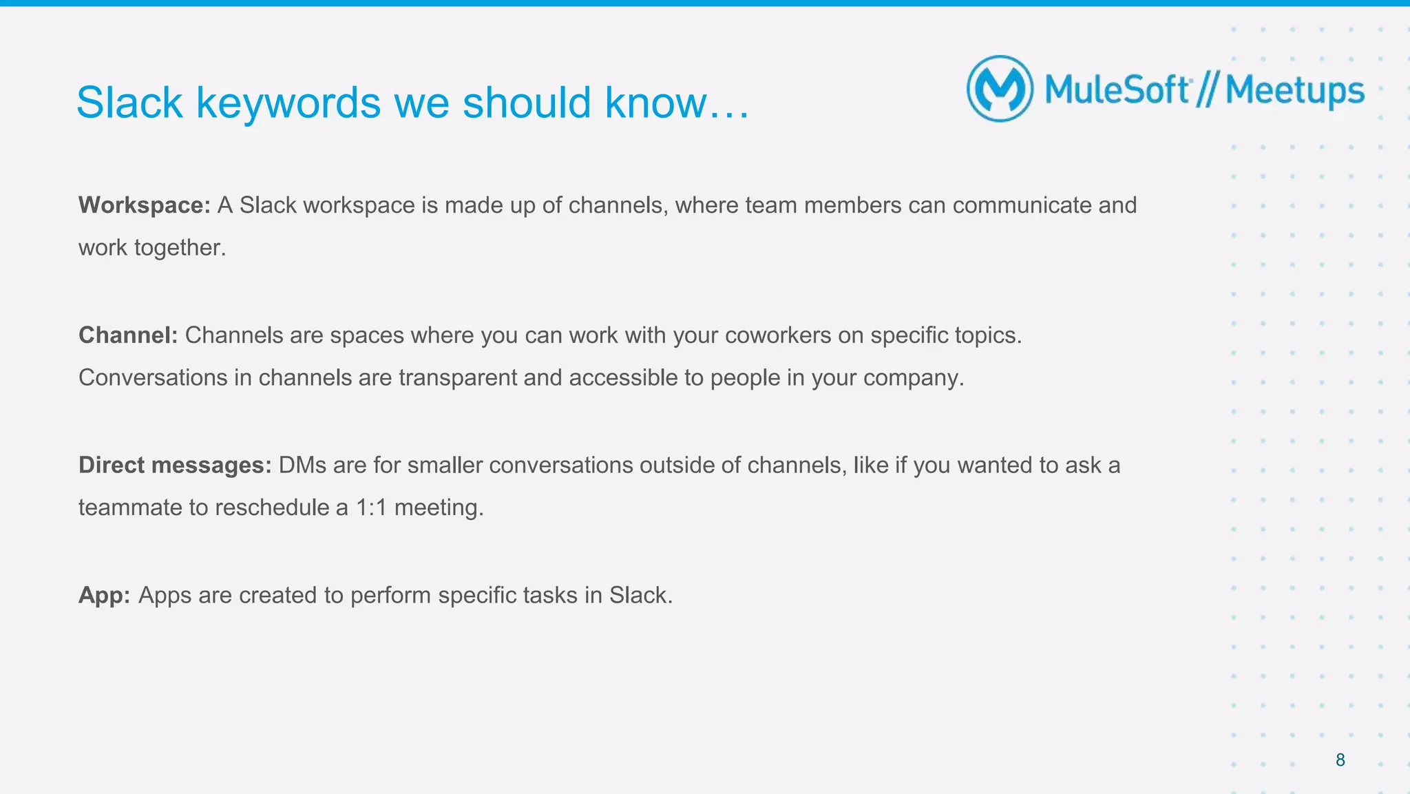 Workspace: A Slack workspace is made up of channels, where team members can communicate and
work together.
Channel: Channels are spaces where you can work with your coworkers on specific topics.
Conversations in channels are transparent and accessible to people in your company.
Direct messages: DMs are for smaller conversations outside of channels, like if you wanted to ask a
teammate to reschedule a 1:1 meeting.
App: Apps are created to perform specific tasks in Slack.
Slack keywords we should know…
8
 
