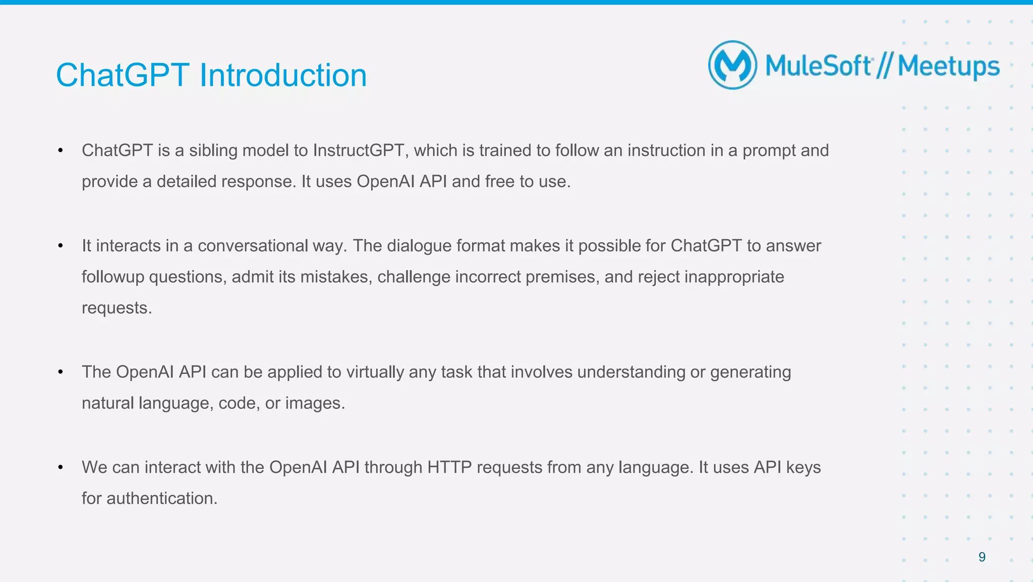 • ChatGPT is a sibling model to InstructGPT, which is trained to follow an instruction in a prompt and
provide a detailed response. It uses OpenAI API and free to use.
• It interacts in a conversational way. The dialogue format makes it possible for ChatGPT to answer
followup questions, admit its mistakes, challenge incorrect premises, and reject inappropriate
requests.
• The OpenAI API can be applied to virtually any task that involves understanding or generating
natural language, code, or images.
• We can interact with the OpenAI API through HTTP requests from any language. It uses API keys
for authentication.
ChatGPT Introduction
9
 